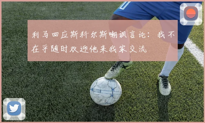 利马回应斯科尔斯嘲讽言论：我不在乎随时欢迎他来我家交流