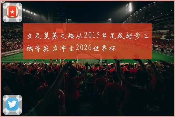 女足复苏之路从2015年足改起步三线齐发力冲击2026世界杯