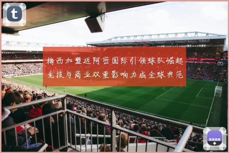 梅西加盟迈阿密国际引领球队崛起竞技与商业双重影响力成全球典范