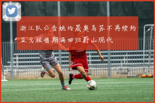 浙江队公告姚均晟奥乌苏不再续约亚戈租借期满回归蔚山现代