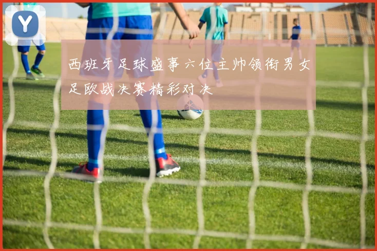 西班牙足球盛事六位主帅领衔男女足欧战决赛精彩对决
