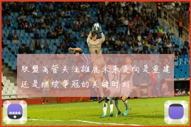 联盟高管关注雄鹿未来走向是重建还是继续争冠的关键时刻
