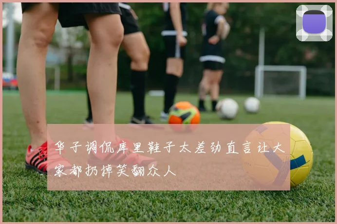 华子调侃库里鞋子太差劲直言让大家都扔掉笑翻众人