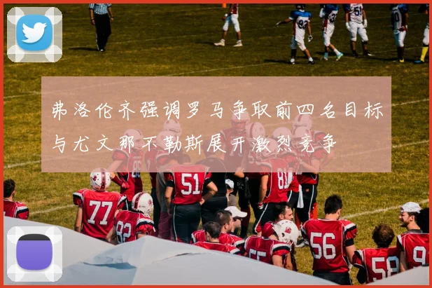 弗洛伦齐强调罗马争取前四名目标与尤文那不勒斯展开激烈竞争