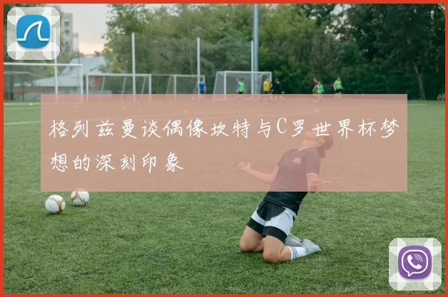 格列兹曼谈偶像坎特与C罗世界杯梦想的深刻印象