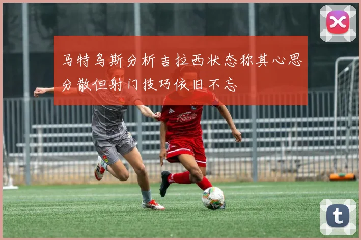 马特乌斯分析吉拉西状态称其心思分散但射门技巧依旧不忘
