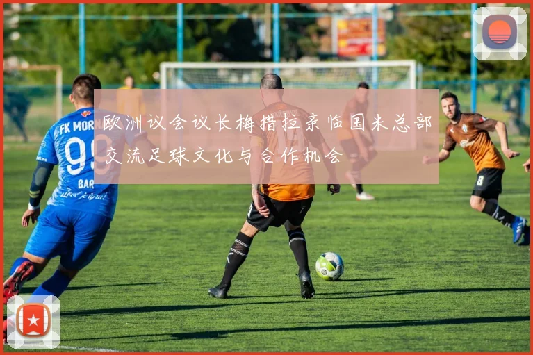 欧洲议会议长梅措拉亲临国米总部交流足球文化与合作机会