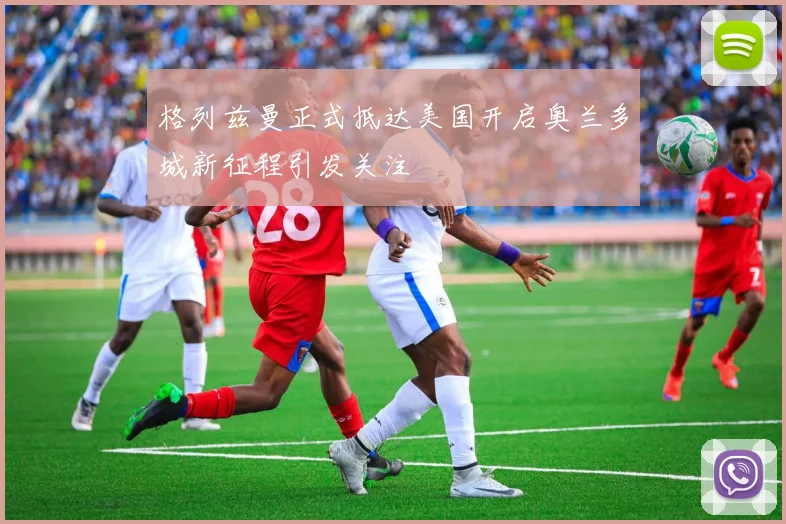 格列兹曼正式抵达美国开启奥兰多城新征程引发关注