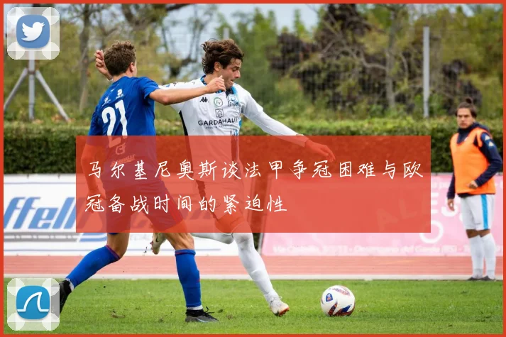马尔基尼奥斯谈法甲争冠困难与欧冠备战时间的紧迫性