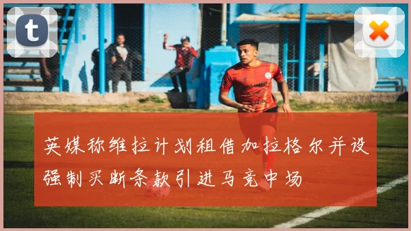 英媒称维拉计划租借加拉格尔并设强制买断条款引进马竞中场