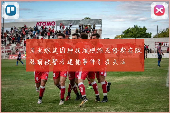 马竞球迷因种族歧视维尼修斯在欧冠前被警方逮捕事件引发关注