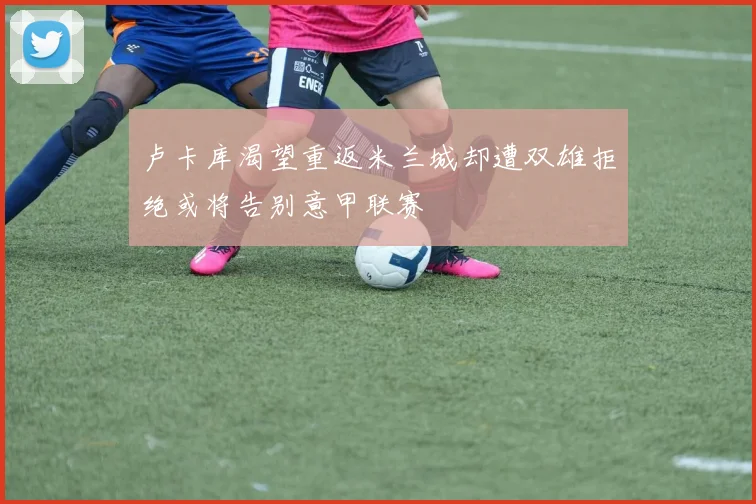 卢卡库渴望重返米兰城却遭双雄拒绝或将告别意甲联赛