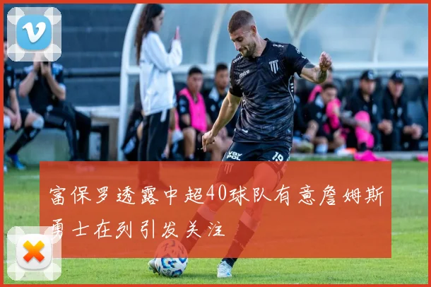 富保罗透露中超40球队有意詹姆斯勇士在列引发关注