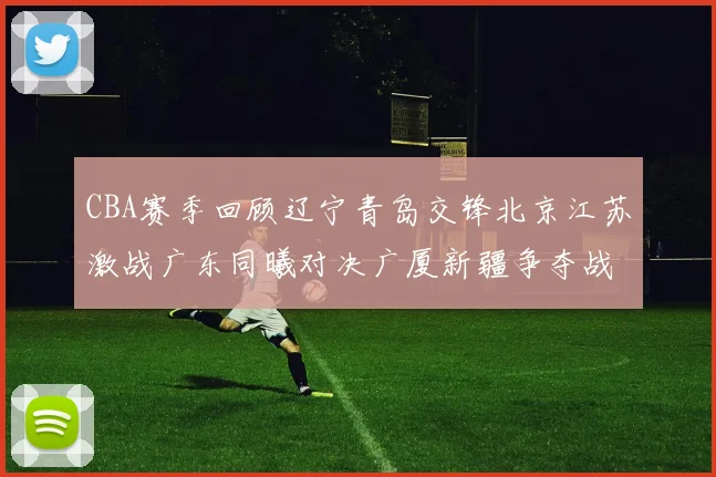 CBA赛季回顾辽宁青岛交锋北京江苏激战广东同曦对决广厦新疆争夺战精彩纷呈