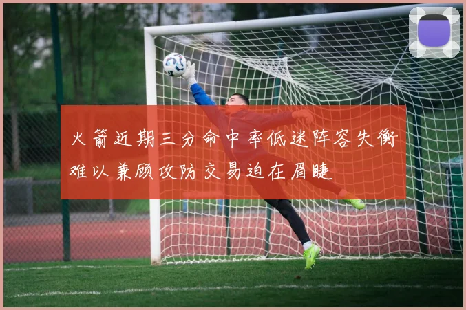 火箭近期三分命中率低迷阵容失衡难以兼顾攻防交易迫在眉睫